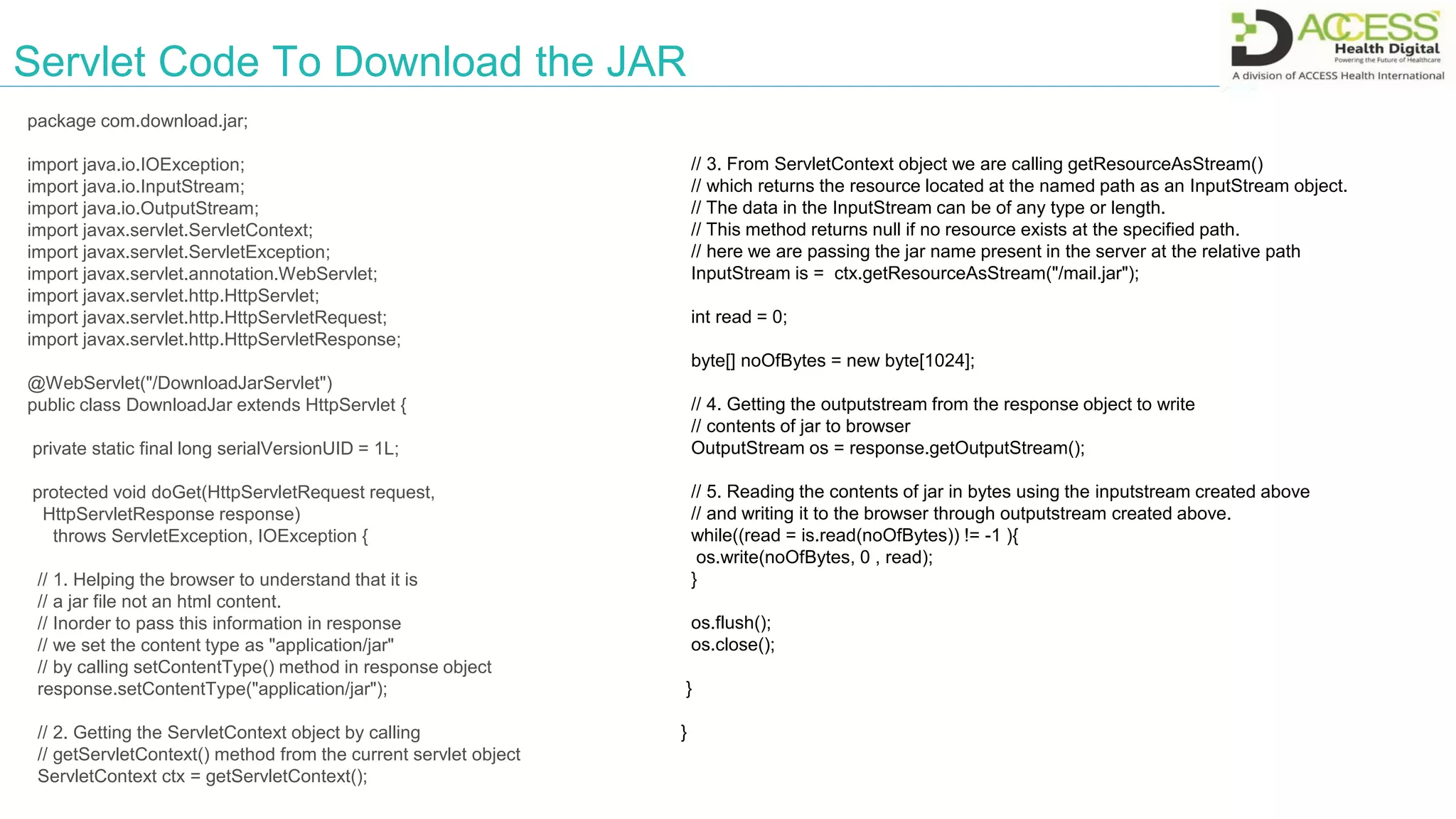 Servlet Code To Download the JAR
package com.download.jar;
import java.io.IOException;
import java.io.InputStream;
import java.io.OutputStream;
import javax.servlet.ServletContext;
import javax.servlet.ServletException;
import javax.servlet.annotation.WebServlet;
import javax.servlet.http.HttpServlet;
import javax.servlet.http.HttpServletRequest;
import javax.servlet.http.HttpServletResponse;
@WebServlet("/DownloadJarServlet")
public class DownloadJar extends HttpServlet {
private static final long serialVersionUID = 1L;
protected void doGet(HttpServletRequest request,
HttpServletResponse response)
throws ServletException, IOException {
// 1. Helping the browser to understand that it is
// a jar file not an html content.
// Inorder to pass this information in response
// we set the content type as "application/jar"
// by calling setContentType() method in response object
response.setContentType("application/jar");
// 2. Getting the ServletContext object by calling
// getServletContext() method from the current servlet object
ServletContext ctx = getServletContext();
// 3. From ServletContext object we are calling getResourceAsStream()
// which returns the resource located at the named path as an InputStream object.
// The data in the InputStream can be of any type or length.
// This method returns null if no resource exists at the specified path.
// here we are passing the jar name present in the server at the relative path
InputStream is = ctx.getResourceAsStream("/mail.jar");
int read = 0;
byte[] noOfBytes = new byte[1024];
// 4. Getting the outputstream from the response object to write
// contents of jar to browser
OutputStream os = response.getOutputStream();
// 5. Reading the contents of jar in bytes using the inputstream created above
// and writing it to the browser through outputstream created above.
while((read = is.read(noOfBytes)) != -1 ){
os.write(noOfBytes, 0 , read);
}
os.flush();
os.close();
}
}
 
