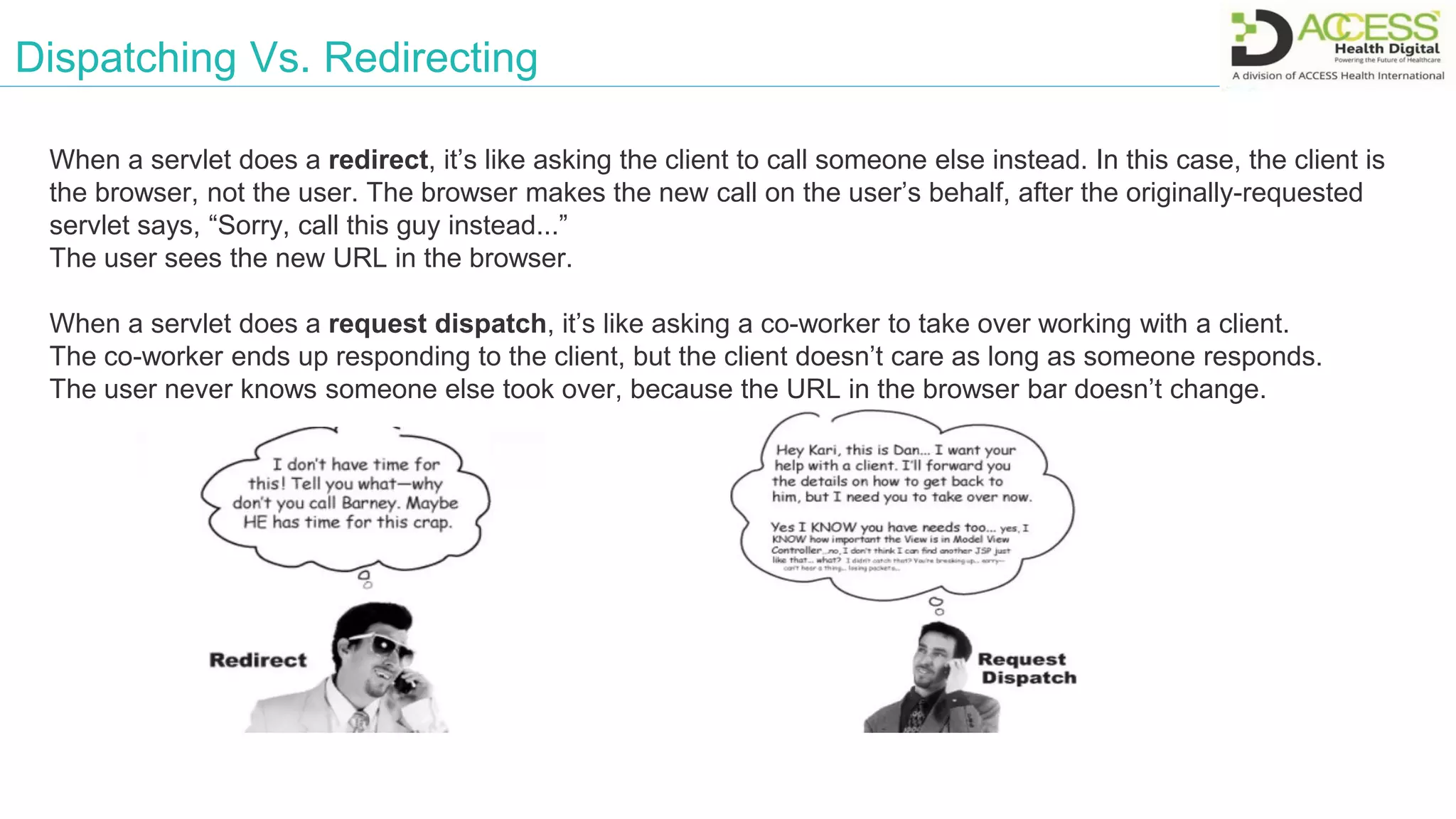 Dispatching Vs. Redirecting
When a servlet does a redirect, it’s like asking the client to call someone else instead. In this case, the client is
the browser, not the user. The browser makes the new call on the user’s behalf, after the originally-requested
servlet says, “Sorry, call this guy instead...”
The user sees the new URL in the browser.
When a servlet does a request dispatch, it’s like asking a co-worker to take over working with a client.
The co-worker ends up responding to the client, but the client doesn’t care as long as someone responds.
The user never knows someone else took over, because the URL in the browser bar doesn’t change.
 