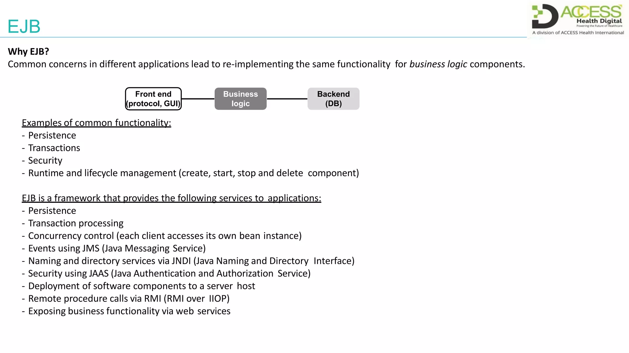 EJB
Why EJB?
Common concerns in different applications lead to re-implementing the same functionality for business logic components.
Examples of common functionality:
- Persistence
- Transactions
- Security
- Runtime and lifecycle management (create, start, stop and delete component)
EJB is a framework that provides the following services to applications:
- Persistence
- Transaction processing
- Concurrency control (each client accesses its own bean instance)
- Events using JMS (Java Messaging Service)
- Naming and directory services via JNDI (Java Naming and Directory Interface)
- Security using JAAS (Java Authentication and Authorization Service)
- Deployment of software components to a server host
- Remote procedure calls via RMI (RMI over IIOP)
- Exposing business functionality via web services
Business
logic
Front end
(protocol, GUI)
Backend
(DB)
 