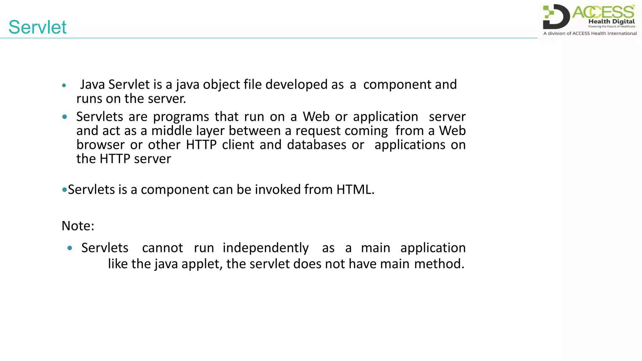 Servlet
 Java Servlet is a java object file developed as a component and
runs on the server.
 Servlets are programs that run on a Web or application server
and act as a middle layer between a request coming from a Web
browser or other HTTP client and databases or applications on
the HTTP server
Servlets is a component can be invoked from HTML.
Note:
 Servlets cannot run independently as a main application
like the java applet, the servlet does not have main method.
 