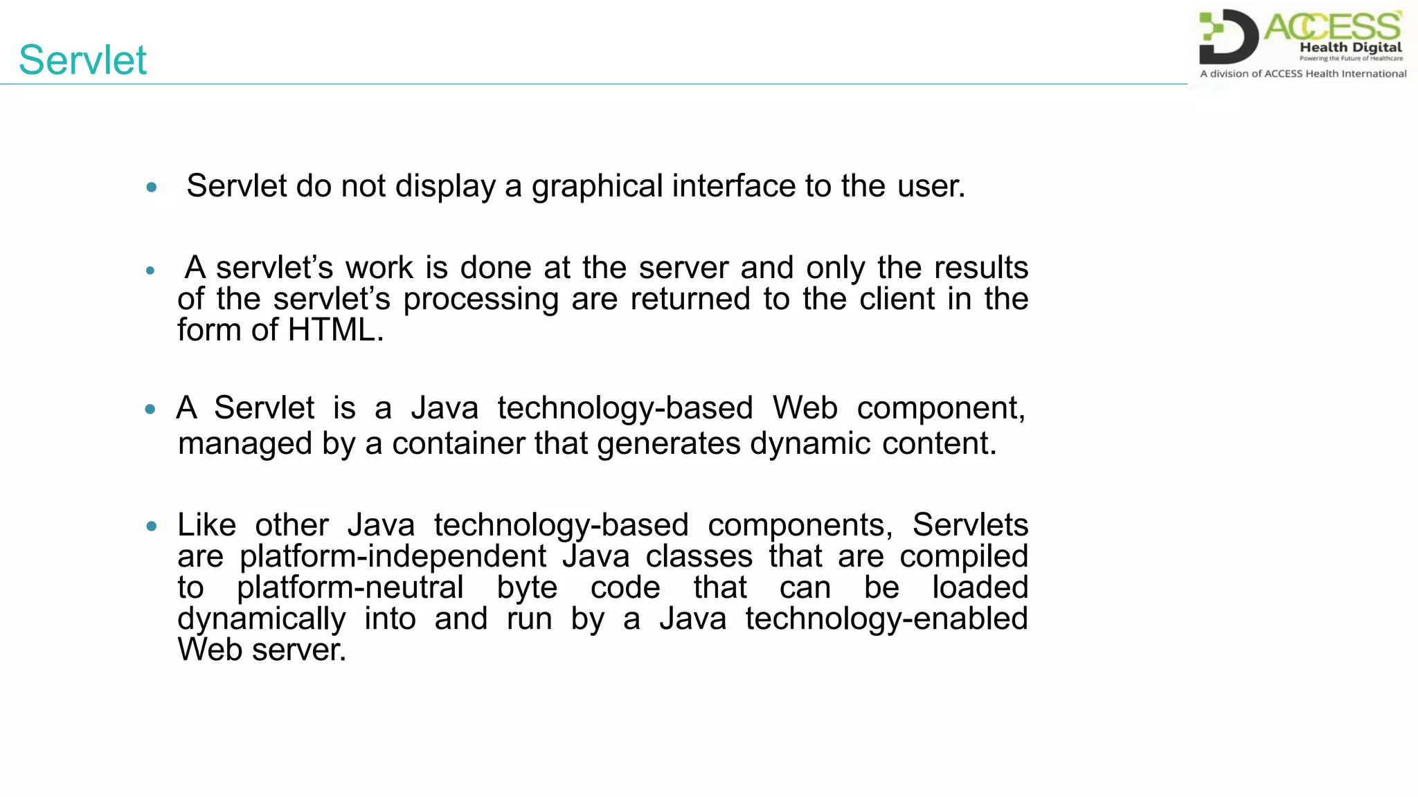  Servlet do not display a graphical interface to the user.
 A servlet’s work is done at the server and only the results
of the servlet’s processing are returned to the client in the
form of HTML.
 A Servlet is a Java technology-based Web component,
managed by a container that generates dynamic content.
 Like other Java technology-based components, Servlets
are platform-independent Java classes that are compiled
to platform-neutral byte code that can be loaded
dynamically into and run by a Java technology-enabled
Web server.
Servlet
 