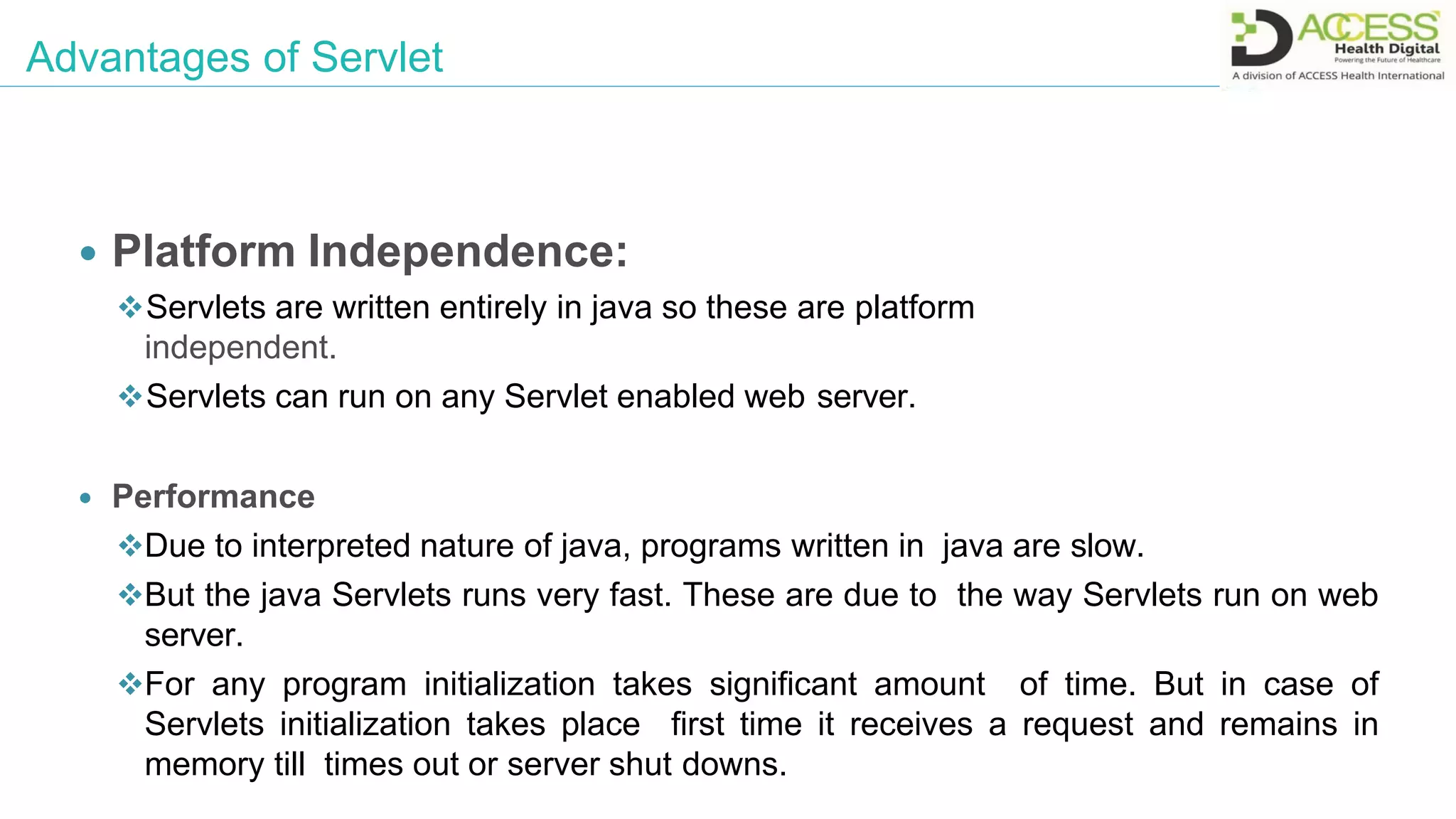 Advantages of Servlet
 Platform Independence:
Servlets are written entirely in java so these are platform
independent.
Servlets can run on any Servlet enabled web server.
 Performance
Due to interpreted nature of java, programs written in java are slow.
But the java Servlets runs very fast. These are due to the way Servlets run on web
server.
For any program initialization takes significant amount of time. But in case of
Servlets initialization takes place first time it receives a request and remains in
memory till times out or server shut downs.
 