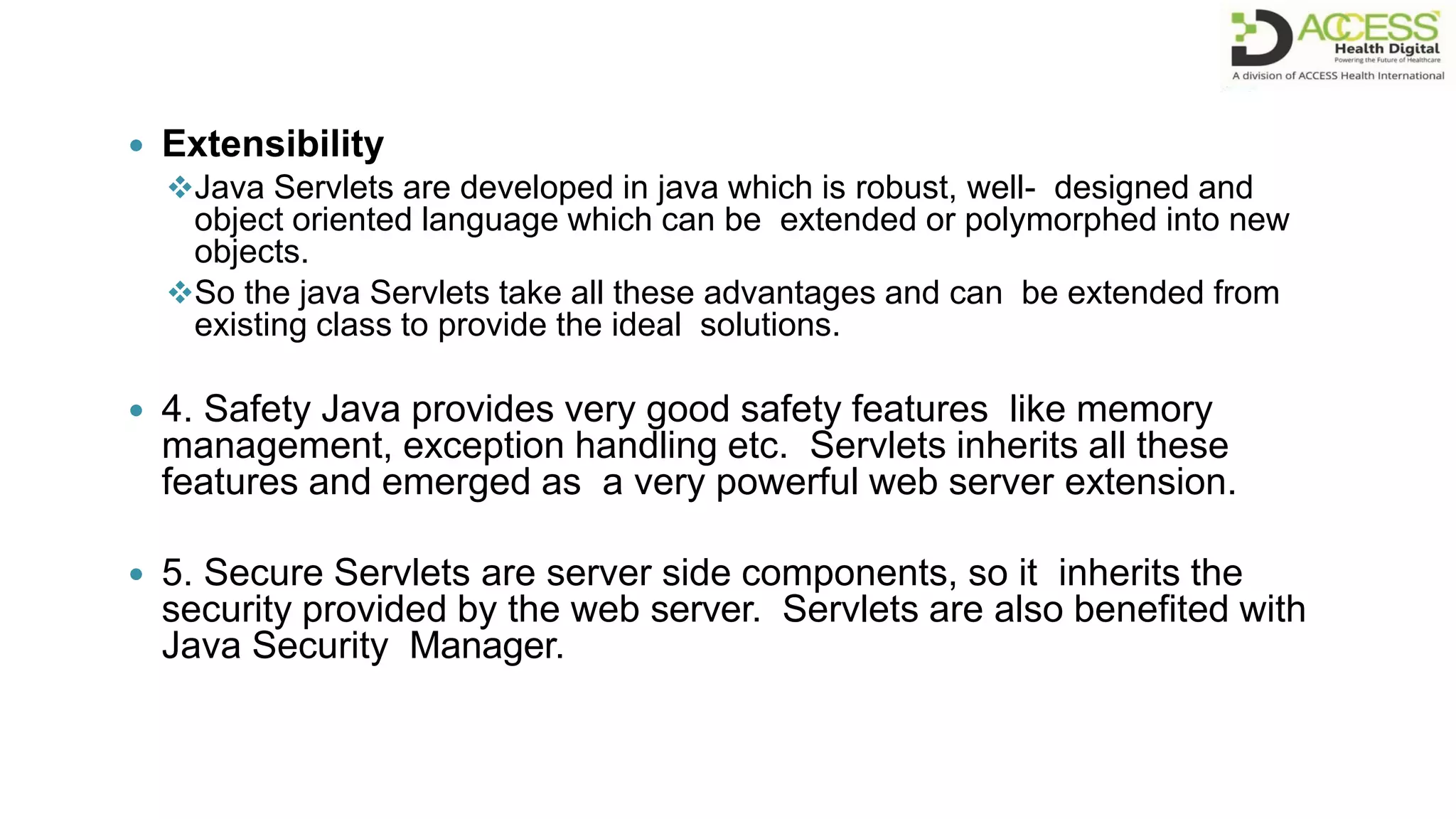  Extensibility
Java Servlets are developed in java which is robust, well- designed and
object oriented language which can be extended or polymorphed into new
objects.
So the java Servlets take all these advantages and can be extended from
existing class to provide the ideal solutions.
 4. Safety Java provides very good safety features like memory
management, exception handling etc. Servlets inherits all these
features and emerged as a very powerful web server extension.
 5. Secure Servlets are server side components, so it inherits the
security provided by the web server. Servlets are also benefited with
Java Security Manager.
 