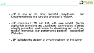 JSP
 JSP is one of the most powerful, easy-to-use, and
fundamental tools in a Web-site developer's toolbox.
 JSP combines HTML and XML with Java servlet (server
application extension) and JavaBeans technologies to create
a highly productive environment for developing and deploying
reliable, interactive, high-performance platform- independent
Web sites.
 JSP facilitates the creation of dynamic content on the server.
 