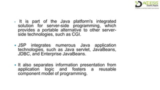  It is part of the Java platform's integrated
solution for server-side programming, which
provides a portable alternative to other server-
side technologies, such as CGI.
 JSP integrates numerous Java application
technologies, such as Java servlet, JavaBeans,
JDBC, and Enterprise JavaBeans.
 It also separates information presentation from
application logic and fosters a reusable
component model of programming.
 