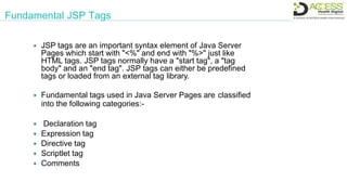 Fundamental JSP Tags
 JSP tags are an important syntax element of Java Server
Pages which start with "<%" and end with "%>" just like
HTML tags. JSP tags normally have a "start tag", a "tag
body" and an "end tag". JSP tags can either be predefined
tags or loaded from an external tag library.
 Fundamental tags used in Java Server Pages are classified
into the following categories:-
 Declaration tag
 Expression tag
 Directive tag
 Scriptlet tag
 Comments
 