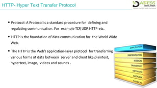 HTTP- Hyper Text Transfer Protocol
• Protocol: A Protocol is a standard procedure for defining and
regulating communication. For example TCP,UDP, HTTP etc.
• HTTP is the foundation of data communication for the World Wide
Web.
• The HTTP is the Web’s application-layer protocol for transferring
various forms of data between server and client like plaintext,
hypertext, image, videos and sounds .
 