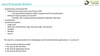 Java Enterprise Edition
The Java EE is complete platform for developing multi-tiered distributed applications. It consists of:
• The Java Virtual Machine (JVM).
• The Java SE APIs (SE APIs).
• The Java EE Application Server.
• The Java EE APIs (EE APIs).
 Specifications of standard API
 Defined by the Java Community Process (JCP)
 Java Specification Requests (JSRs): proposed and final specifications
 Different implementation of same API
 Example: JPA is implemented by Eclipselink, OpenJPA, Hibernate
 Certifications
 Architecture pattern
 Large scale
 Multi-tiers (Presentation Logic, Business Logic, Persistence)
 Scalable
 Reliable
 Secure
 