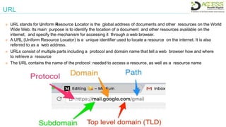 URL
 URL stands for Uniform Resource Locator is the global address of documents and other resources on the World
Wide Web. Its main purpose is to identify the location of a document and other resources available on the
internet, and specify the mechanism for accessing it through a web browser.
 A URL (Uniform Resource Locator) is a unique identifier used to locate a resource on the internet. It is also
referred to as a web address.
 URLs consist of multiple parts including a protocol and domain name that tell a web browser how and where
to retrieve a resource
 The URL contains the name of the protocol needed to access a resource, as well as a resource name
 