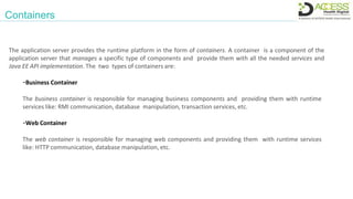 Containers
The application server provides the runtime platform in the form of containers. A container is a component of the
application server that manages a specific type of components and provide them with all the needed services and
Java EE API implementation. The two types of containers are:
-Business Container
The business container is responsible for managing business components and providing them with runtime
services like: RMI communication, database manipulation, transaction services, etc.
-Web Container
The web container is responsible for managing web components and providing them with runtime services
like: HTTP communication, database manipulation, etc.
 