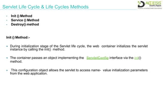 Servlet Life Cycle & Life Cycles Methods
• Init () Method
• Service () Method
• Destroy() method
Init () Method:-
 During initialization stage of the Servlet life cycle, the web container initializes the servlet
instance by calling the init() method.
 The container passes an object implementing the ServletConfig interface via the init()
method.
 This configuration object allows the servlet to access name- value initialization parameters
from the web application.
 