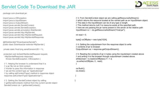 Servlet Code To Download the JAR
package com.download.jar;
import java.io.IOException;
import java.io.InputStream;
import java.io.OutputStream;
import javax.servlet.ServletContext;
import javax.servlet.ServletException;
import javax.servlet.annotation.WebServlet;
import javax.servlet.http.HttpServlet;
import javax.servlet.http.HttpServletRequest;
import javax.servlet.http.HttpServletResponse;
@WebServlet("/DownloadJarServlet")
public class DownloadJar extends HttpServlet {
private static final long serialVersionUID = 1L;
protected void doGet(HttpServletRequest request,
HttpServletResponse response)
throws ServletException, IOException {
// 1. Helping the browser to understand that it is
// a jar file not an html content.
// Inorder to pass this information in response
// we set the content type as "application/jar"
// by calling setContentType() method in response object
response.setContentType("application/jar");
// 2. Getting the ServletContext object by calling
// getServletContext() method from the current servlet object
ServletContext ctx = getServletContext();
// 3. From ServletContext object we are calling getResourceAsStream()
// which returns the resource located at the named path as an InputStream object.
// The data in the InputStream can be of any type or length.
// This method returns null if no resource exists at the specified path.
// here we are passing the jar name present in the server at the relative path
InputStream is = ctx.getResourceAsStream("/mail.jar");
int read = 0;
byte[] noOfBytes = new byte[1024];
// 4. Getting the outputstream from the response object to write
// contents of jar to browser
OutputStream os = response.getOutputStream();
// 5. Reading the contents of jar in bytes using the inputstream created above
// and writing it to the browser through outputstream created above.
while((read = is.read(noOfBytes)) != -1 ){
os.write(noOfBytes, 0 , read);
}
os.flush();
os.close();
}
}
 