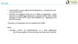Servlet
 Java Servlet is a java object file developed as a component and
runs on the server.
 Servlets are programs that run on a Web or application server
and act as a middle layer between a request coming from a Web
browser or other HTTP client and databases or applications on
the HTTP server
Servlets is a component can be invoked from HTML.
Note:
 Servlets cannot run independently as a main application
like the java applet, the servlet does not have main method.
 