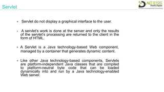  Servlet do not display a graphical interface to the user.
 A servlet’s work is done at the server and only the results
of the servlet’s processing are returned to the client in the
form of HTML.
 A Servlet is a Java technology-based Web component,
managed by a container that generates dynamic content.
 Like other Java technology-based components, Servlets
are platform-independent Java classes that are compiled
to platform-neutral byte code that can be loaded
dynamically into and run by a Java technology-enabled
Web server.
Servlet
 