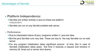 Advantages of Servlet
 Platform Independence:
Servlets are written entirely in java so these are platform
independent.
Servlets can run on any Servlet enabled web server.
 Performance
Due to interpreted nature of java, programs written in java are slow.
But the java Servlets runs very fast. These are due to the way Servlets run on web
server.
For any program initialization takes significant amount of time. But in case of
Servlets initialization takes place first time it receives a request and remains in
memory till times out or server shut downs.
 