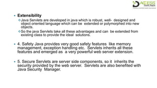  Extensibility
Java Servlets are developed in java which is robust, well- designed and
object oriented language which can be extended or polymorphed into new
objects.
So the java Servlets take all these advantages and can be extended from
existing class to provide the ideal solutions.
 4. Safety Java provides very good safety features like memory
management, exception handling etc. Servlets inherits all these
features and emerged as a very powerful web server extension.
 5. Secure Servlets are server side components, so it inherits the
security provided by the web server. Servlets are also benefited with
Java Security Manager.
 