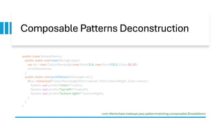 Composable Patterns Deconstruction
public class SimpleDemo {
public static void main(String[] args) {
var ob = new ColourRectangle(new Point(3,4),new Point(10,2),Color.BLUE);
printDetails(ob);
}
public static void printDetails(Rectangle rec) {
if(rec instanceof ColourRectangle(Point topLeft, Point bottomRight, Color color)) {
System.out.println("color="+color);
System.out.println("top left="+topLeft);
System.out.println("bottom right="+bottomRight);
}
}
}
com.lifemichael.meetups.java.patternmatching.composable.SimpleDemo
 