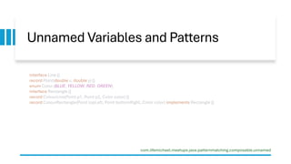 Unnamed Variables and Patterns
interface Line {}
record Point(double x, double y) {}
enum Color {BLUE, YELLOW, RED, GREEN}
interface Rectangle {}
record ColourLine(Point p1, Point p2, Color color) {}
record ColourRectangle(Point topLeft, Point bottomRight, Color color) implements Rectangle {}
com.lifemichael.meetups.java.patternmatching.composable.unnamed
 