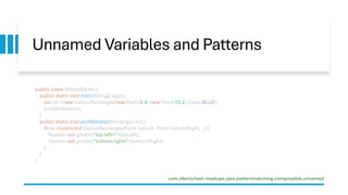 Unnamed Variables and Patterns
public class SimpleDemo {
public static void main(String[] args) {
var ob = new ColourRectangle(new Point(3,4),new Point(10,2),Color.BLUE);
printDetails(ob);
}
public static void printDetails(Rectangle rec) {
if(rec instanceof ColourRectangle(Point topLeft, Point bottomRight, _)) {
System.out.println("top left="+topLeft);
System.out.println("bottom right="+bottomRight);
}
}
}
com.lifemichael.meetups.java.patternmatching.composable.unnamed
 