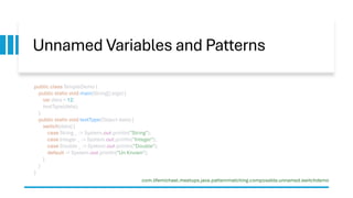 Unnamed Variables and Patterns
com.lifemichael.meetups.java.patternmatching.composable.unnamed.switchdemo
public class SimpleDemo {
public static void main(String[] args) {
var data = 12;
testType(data);
}
public static void testType(Object data) {
switch(data) {
case String _ -> System.out.println("String");
case Integer _ -> System.out.println("Integer");
case Double _ -> System.out.println("Double");
default -> System.out.println("Un Known");
}
}
}
 
