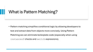 What is Pattern Matching?
• Pattern matching simplifies conditional logic by allowing developers to
test and extract data from objects more concisely. Using Pattern
Matching we can eliminate boilerplate code (especially when using
instanceof checks and switch expressions).
 