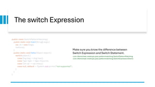 The switch Expression
public class SwitchPatternMatching {
public static void main(String[] args) {
var ob = new Dog();
hello(ob);
}
public static void hello(Object object) {
switch(object) {
case Dog dog -> dog.hau();
case Tiger tiger -> tiger.miaurrr();
case Cat cat -> cat.miau();
case null, default -> System.out.println("not supported");
}
}
}
Make sure you know the difference between
Switch Expression and Switch Statement.
com.lifemichael.meetups.java.patternmatching.SwitchPatternMatching
com.lifemichael.meetups.java.patternmatching.SwitchExpressionDemo
 