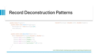 Record Deconstruction Patterns
record Rectangle (double width, double height) {}
public class Program {
public static void main(String[] args) {
Rectangle rec = new Rectangle(3,4);
describe(rec);
}
public static void describe(Object ob) {
if(ob instanceof Rectangle(double w, double h)) {
System.out.println("width="+w);
System.out.println("height="+h);
System.out.println("area="+(w*h));
System.out.println("perimeter="+(2*(w+h)));
}
}
}
com.lifemichael.meetups.java.patternmatching.simplerecord
 