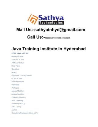 Mail Us:-sathyainhyd@gmail.com
Call Us:-65538958 /65538968 / 65538978
Java Training Institute In Hyderabad
CORE JAVA – EE 6.0
History of Java
Features of Java
JVM Architecture
Data Types
Operators
Arrays
Command Line Arguments
OOPS in Java
Abstract Classes
Interfaces
Packages
Access Modifiers
Access Specifies
Exception Handling
Multi Threading
Streams (File I/O)
AWT / Swing
Applets
Collections Framework (Java.util.*)
 