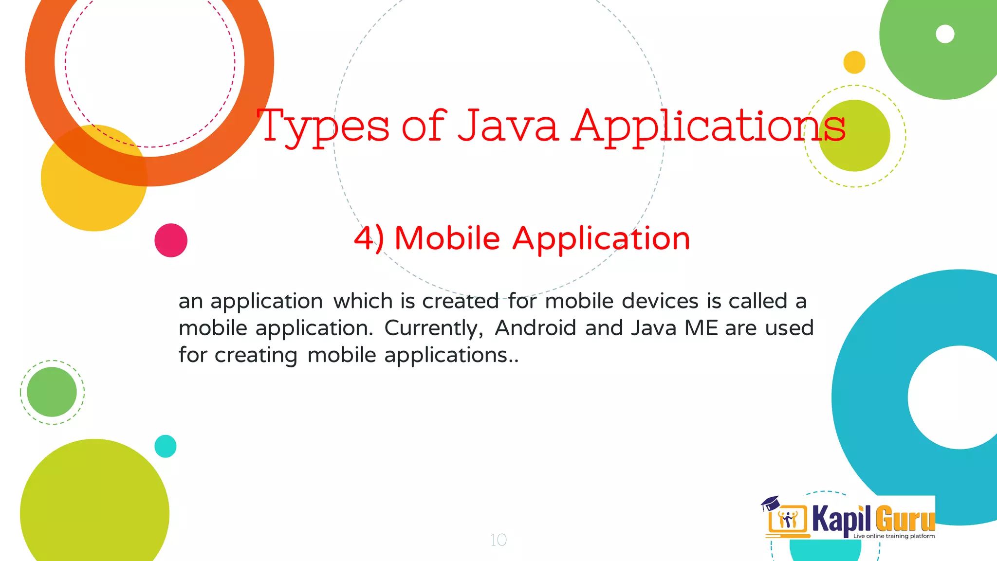 Types of Java Applications
4) Mobile Application
10
an application which is created for mobile devices is called a
mobile application. Currently, Android and Java ME are used
for creating mobile applications..
 