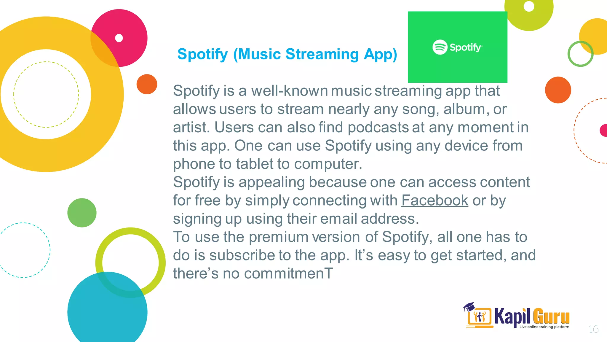 Spotify (Music Streaming App)
Spotify is a well-known music streaming app that
allows users to stream nearly any song, album, or
artist. Users can also find podcasts at any moment in
this app. One can use Spotify using any device from
phone to tablet to computer.
Spotify is appealing because one can access content
for free by simply connecting with Facebook or by
signing up using their email address.
To use the premium version of Spotify, all one has to
do is subscribe to the app. It’s easy to get started, and
there’s no commitmenT
16
 