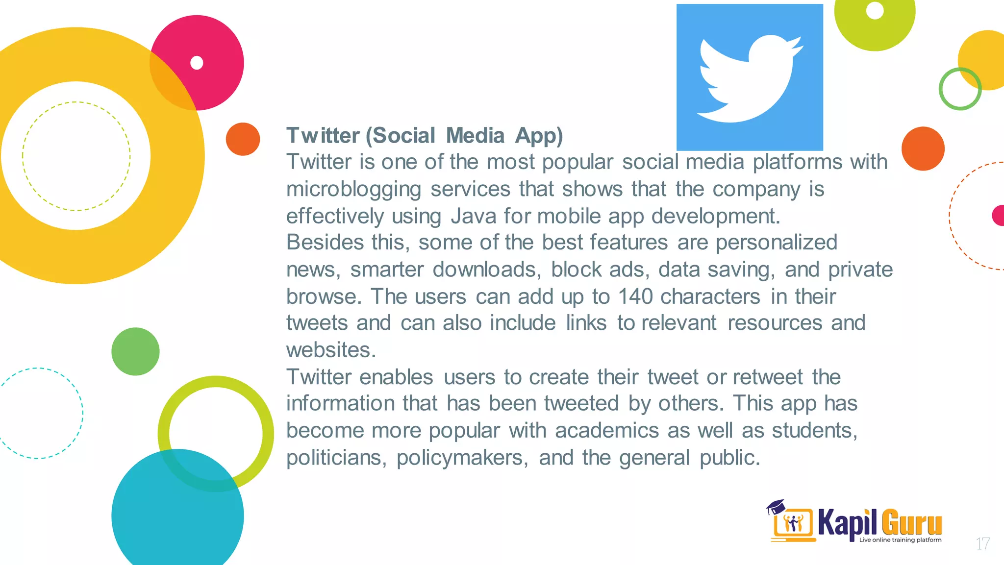 Twitter (Social Media App)
Twitter is one of the most popular social media platforms with
microblogging services that shows that the company is
effectively using Java for mobile app development.
Besides this, some of the best features are personalized
news, smarter downloads, block ads, data saving, and private
browse. The users can add up to 140 characters in their
tweets and can also include links to relevant resources and
websites.
Twitter enables users to create their tweet or retweet the
information that has been tweeted by others. This app has
become more popular with academics as well as students,
politicians, policymakers, and the general public.
17
 