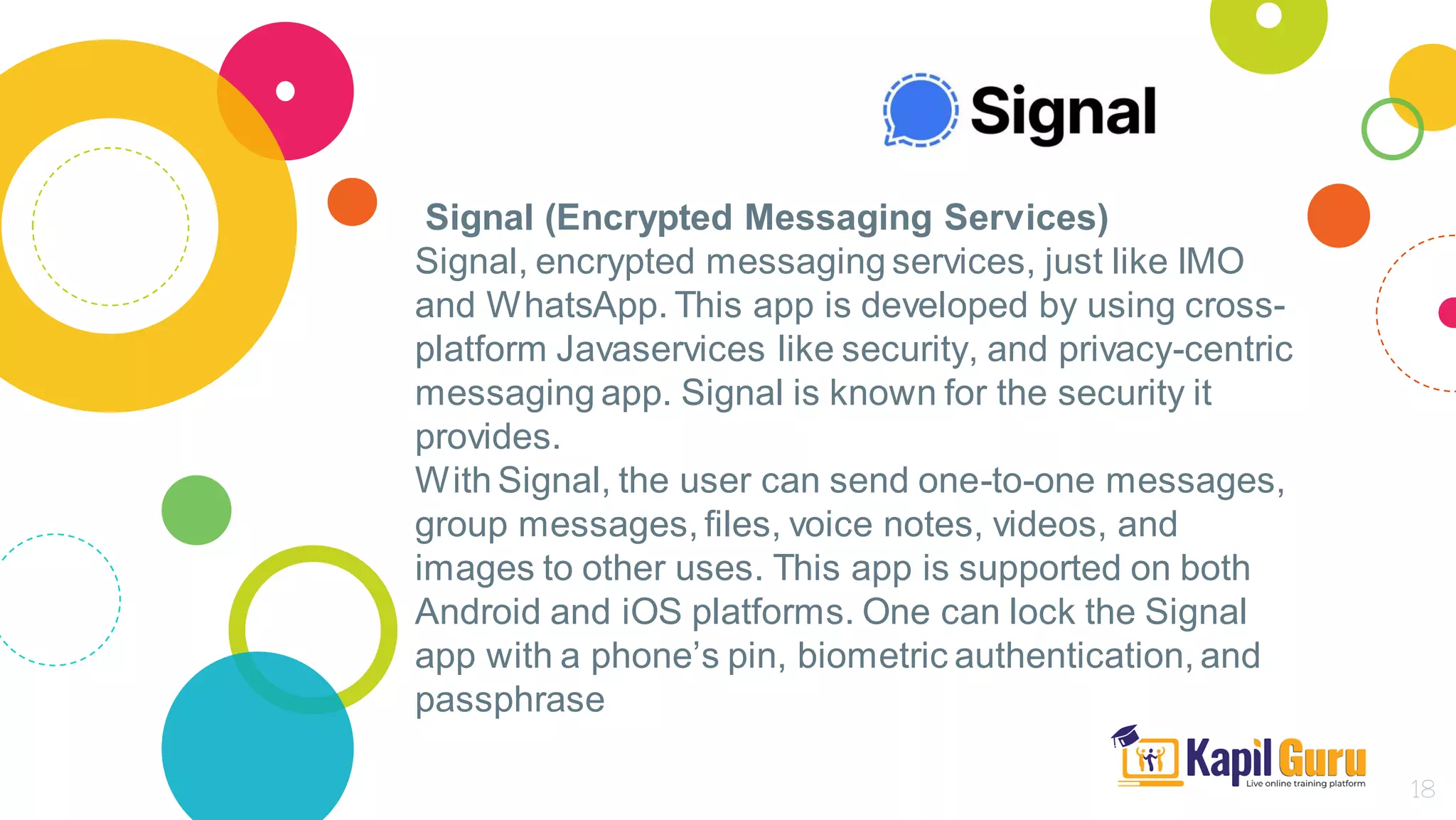 Signal (Encrypted Messaging Services)
Signal, encrypted messaging services, just like IMO
and WhatsApp. This app is developed by using cross-
platform Javaservices like security, and privacy-centric
messaging app. Signal is known for the security it
provides.
With Signal, the user can send one-to-one messages,
group messages, files, voice notes, videos, and
images to other uses. This app is supported on both
Android and iOS platforms. One can lock the Signal
app with a phone’s pin, biometric authentication, and
passphrase
18
 