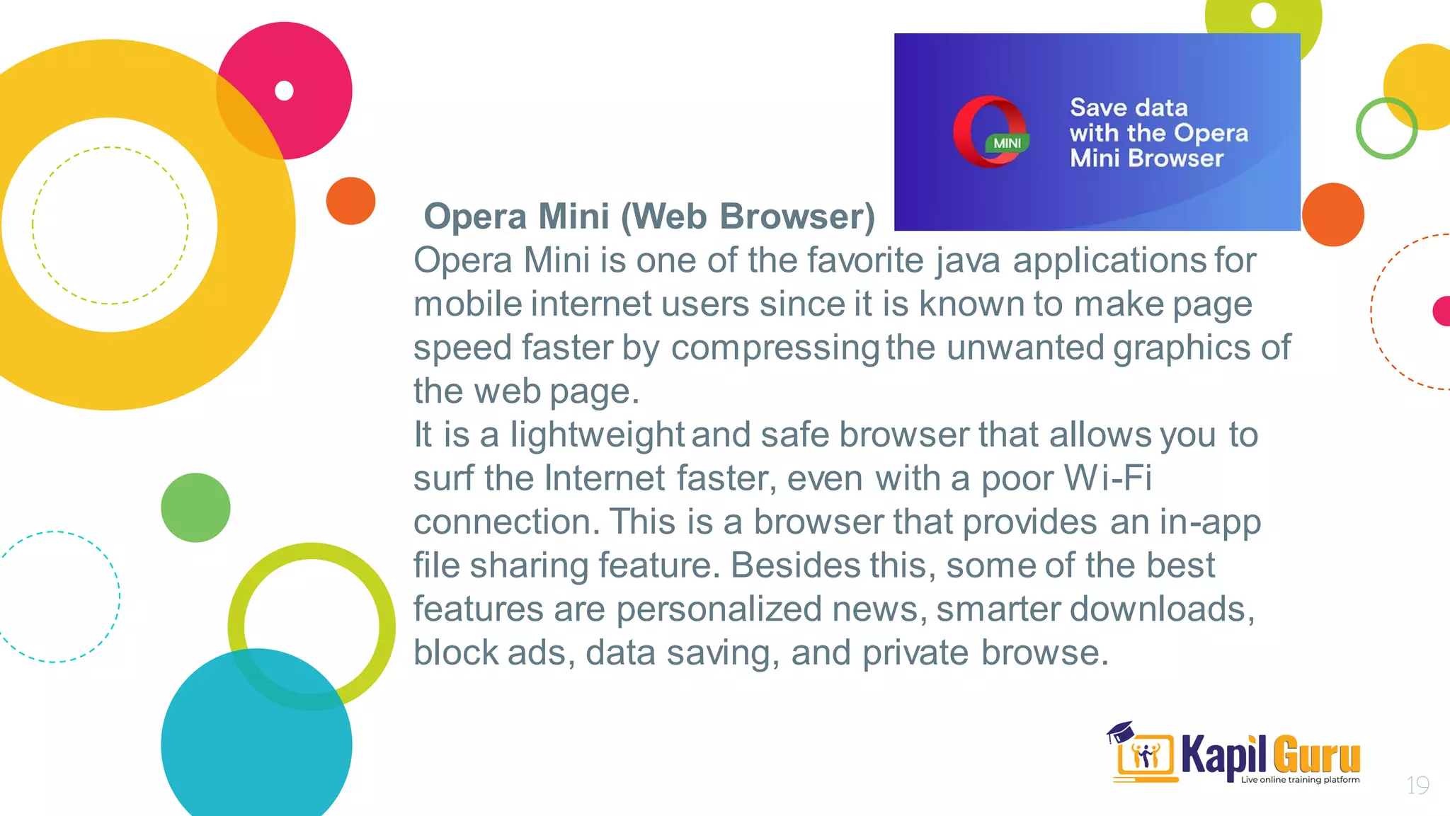 Opera Mini (Web Browser)
Opera Mini is one of the favorite java applications for
mobile internet users since it is known to make page
speed faster by compressingthe unwanted graphics of
the web page.
It is a lightweight and safe browser that allows you to
surf the Internet faster, even with a poor Wi-Fi
connection. This is a browser that provides an in-app
file sharing feature. Besides this, some of the best
features are personalized news, smarter downloads,
block ads, data saving, and private browse.
19
 