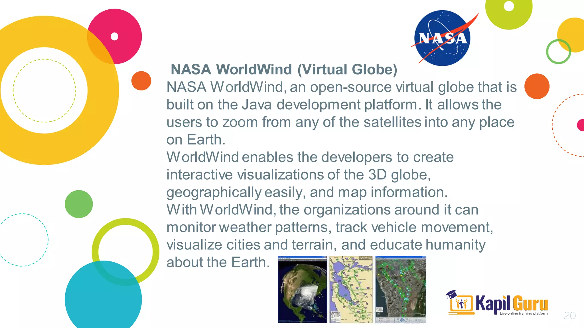 NASA WorldWind (Virtual Globe)
NASA WorldWind, an open-source virtual globe that is
built on the Java development platform. It allows the
users to zoom from any of the satellites into any place
on Earth.
WorldWind enables the developers to create
interactive visualizations of the 3D globe,
geographically easily, and map information.
With WorldWind, the organizations around it can
monitor weather patterns, track vehicle movement,
visualize cities and terrain, and educate humanity
about the Earth.
20
 