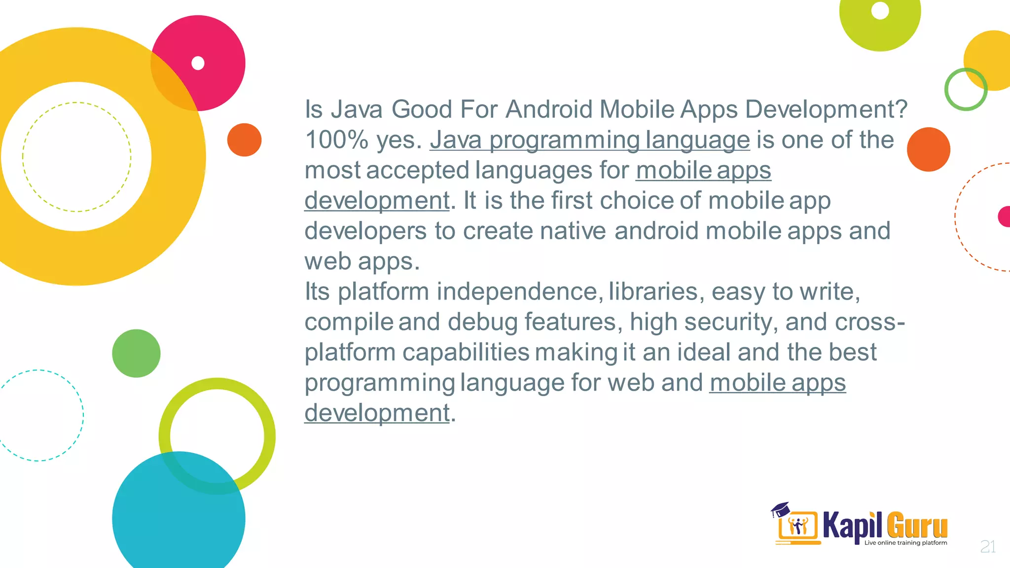 Is Java Good For Android Mobile Apps Development?
100% yes. Java programming language is one of the
most accepted languages for mobile apps
development. It is the first choice of mobile app
developers to create native android mobile apps and
web apps.
Its platform independence, libraries, easy to write,
compile and debug features, high security, and cross-
platform capabilities making it an ideal and the best
programming language for web and mobile apps
development.
21
 