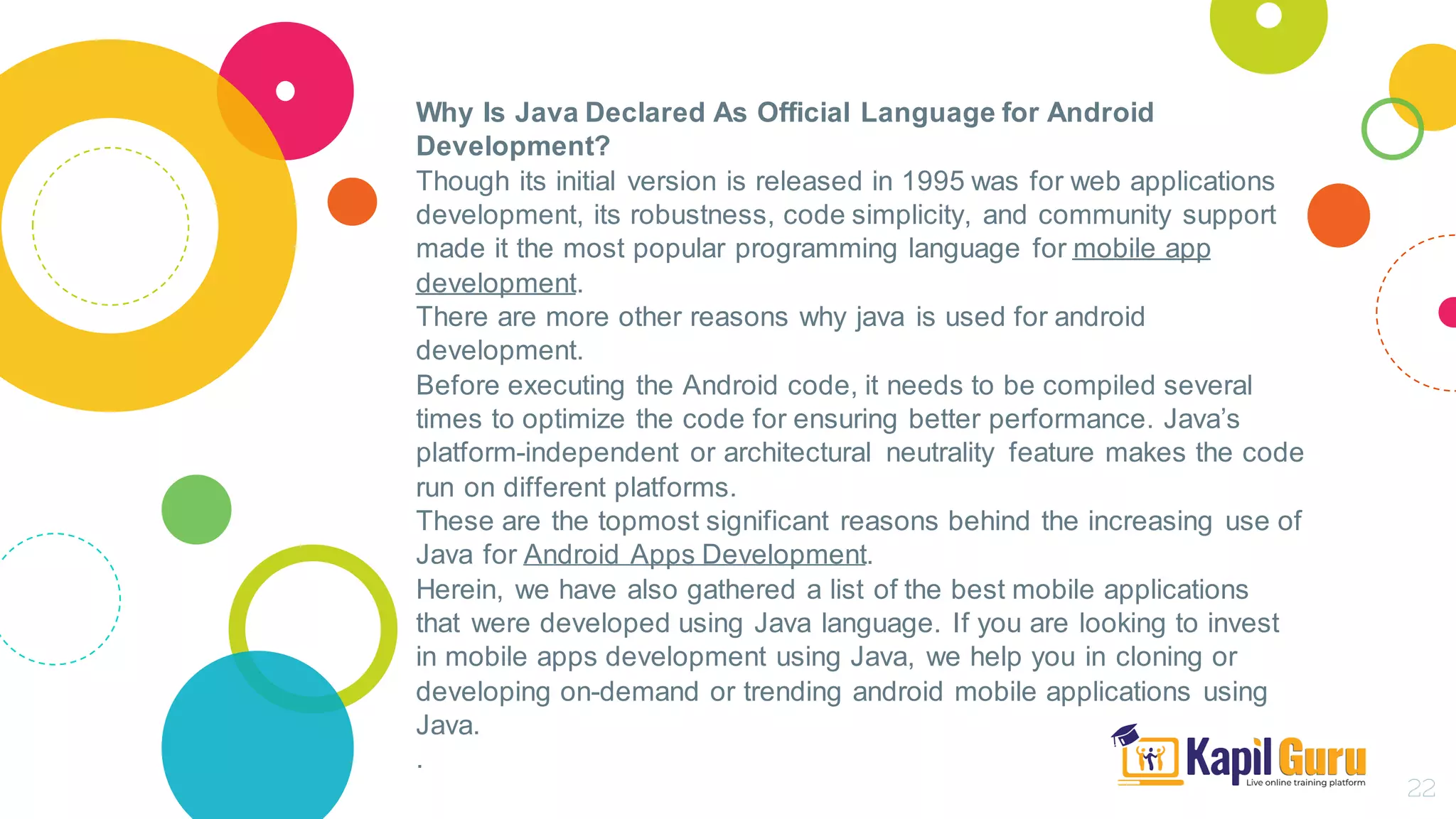 Why Is Java Declared As Official Language for Android
Development?
Though its initial version is released in 1995 was for web applications
development, its robustness, code simplicity, and community support
made it the most popular programming language for mobile app
development.
There are more other reasons why java is used for android
development.
Before executing the Android code, it needs to be compiled several
times to optimize the code for ensuring better performance. Java’s
platform-independent or architectural neutrality feature makes the code
run on different platforms.
These are the topmost significant reasons behind the increasing use of
Java for Android Apps Development.
Herein, we have also gathered a list of the best mobile applications
that were developed using Java language. If you are looking to invest
in mobile apps development using Java, we help you in cloning or
developing on-demand or trending android mobile applications using
Java.
.
22
 