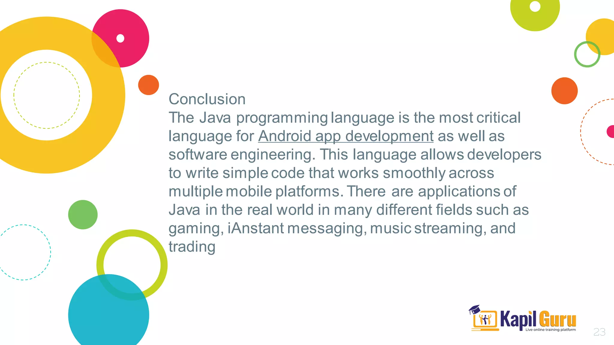 Conclusion
The Java programming language is the most critical
language for Android app development as well as
software engineering. This language allows developers
to write simple code that works smoothly across
multiple mobile platforms. There are applications of
Java in the real world in many different fields such as
gaming, iAnstant messaging, music streaming, and
trading
23
 