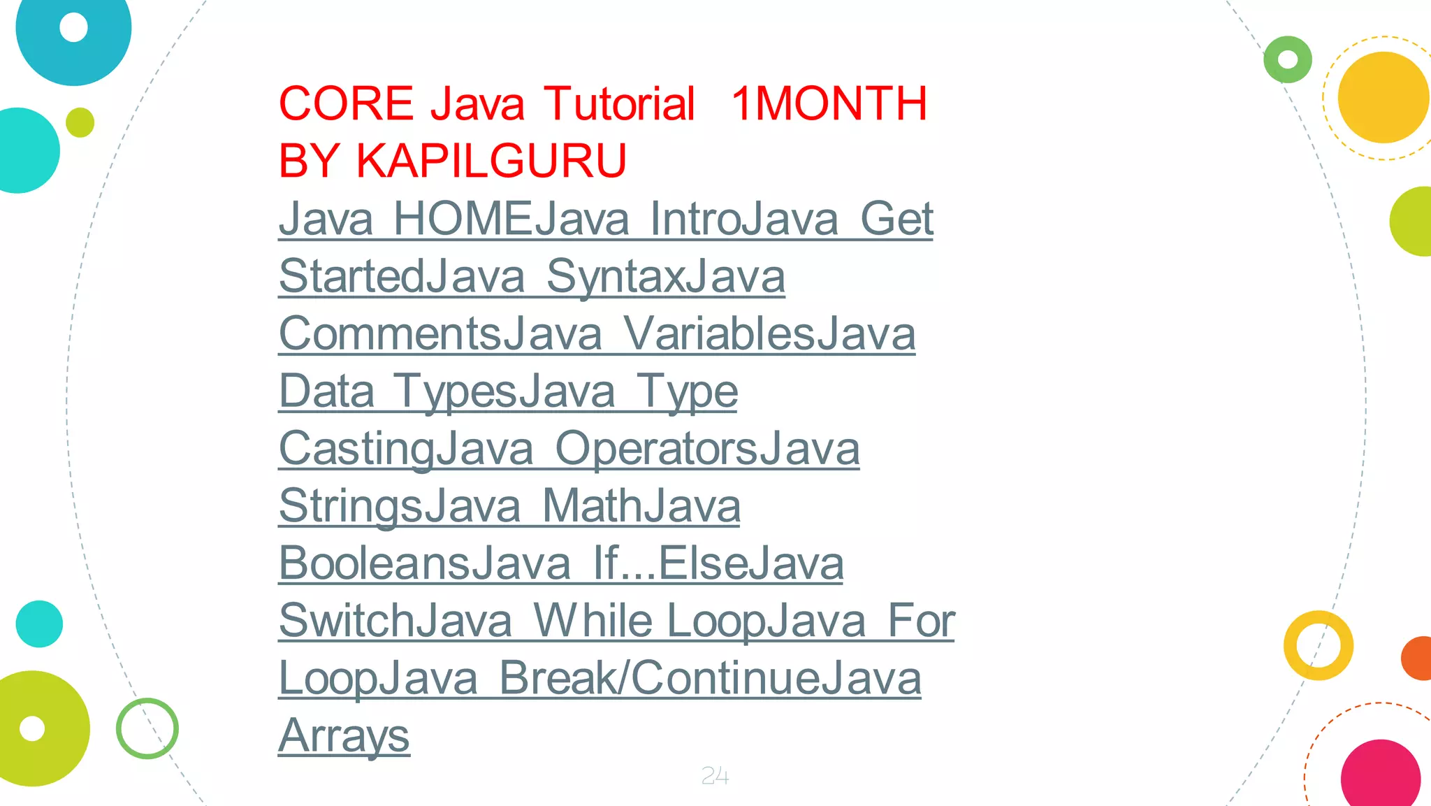 24
CORE Java Tutorial 1MONTH
BY KAPILGURU
Java HOMEJava IntroJava Get
StartedJava SyntaxJava
CommentsJava VariablesJava
Data TypesJava Type
CastingJava OperatorsJava
StringsJava MathJava
BooleansJava If...ElseJava
SwitchJava While LoopJava For
LoopJava Break/ContinueJava
Arrays
 