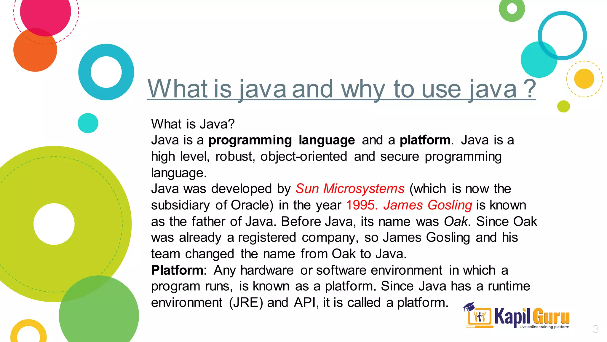 What is java and why to use java ?
3
What is Java?
Java is a programming language and a platform. Java is a
high level, robust, object-oriented and secure programming
language.
Java was developed by Sun Microsystems (which is now the
subsidiary of Oracle) in the year 1995. James Gosling is known
as the father of Java. Before Java, its name was Oak. Since Oak
was already a registered company, so James Gosling and his
team changed the name from Oak to Java.
Platform: Any hardware or software environment in which a
program runs, is known as a platform. Since Java has a runtime
environment (JRE) and API, it is called a platform.
 