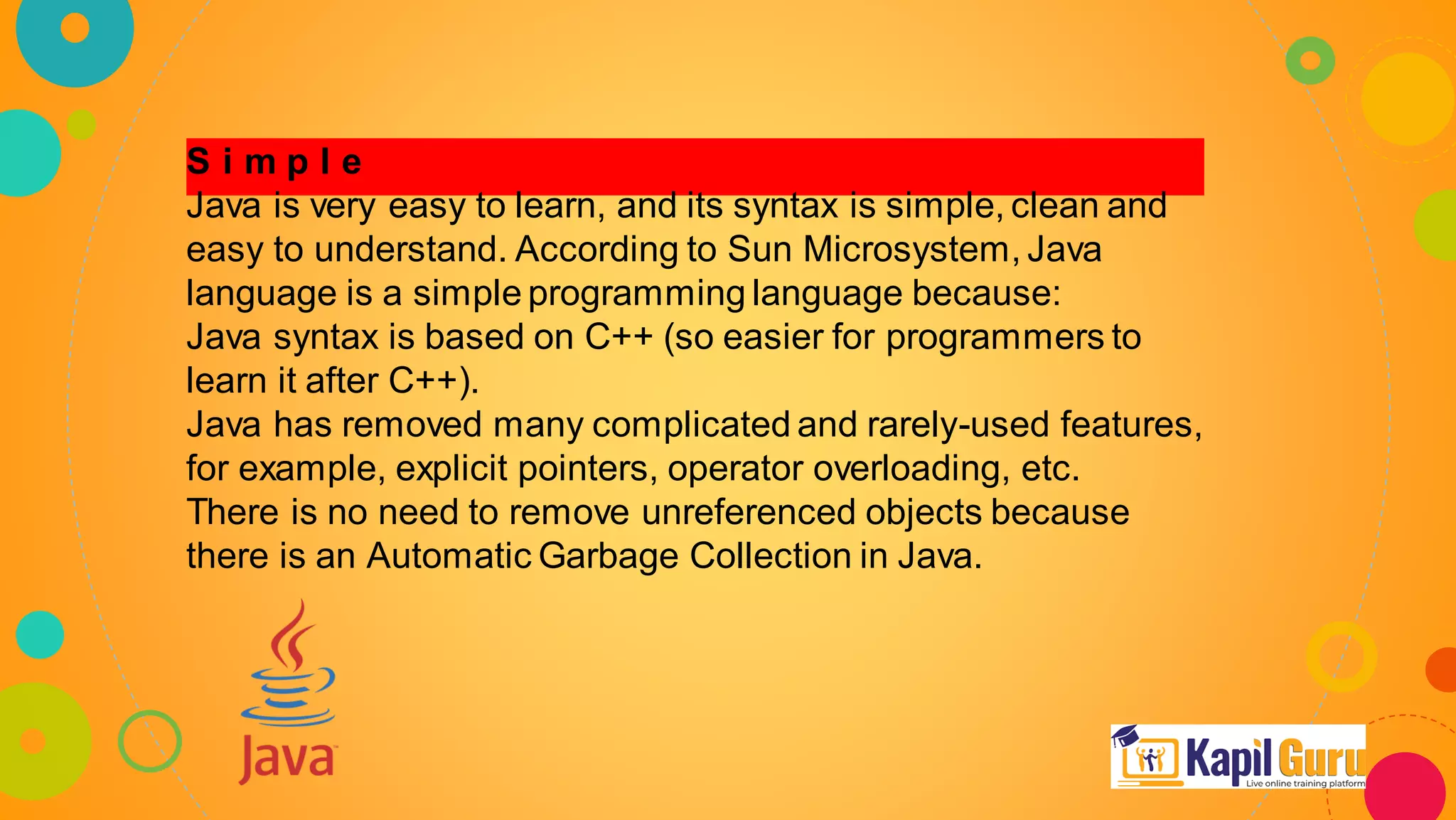 S i m p l e
Java is very easy to learn, and its syntax is simple, clean and
easy to understand. According to Sun Microsystem, Java
language is a simple programming language because:
Java syntax is based on C++ (so easier for programmers to
learn it after C++).
Java has removed many complicated and rarely-used features,
for example, explicit pointers, operator overloading, etc.
There is no need to remove unreferenced objects because
there is an Automatic Garbage Collection in Java.
 