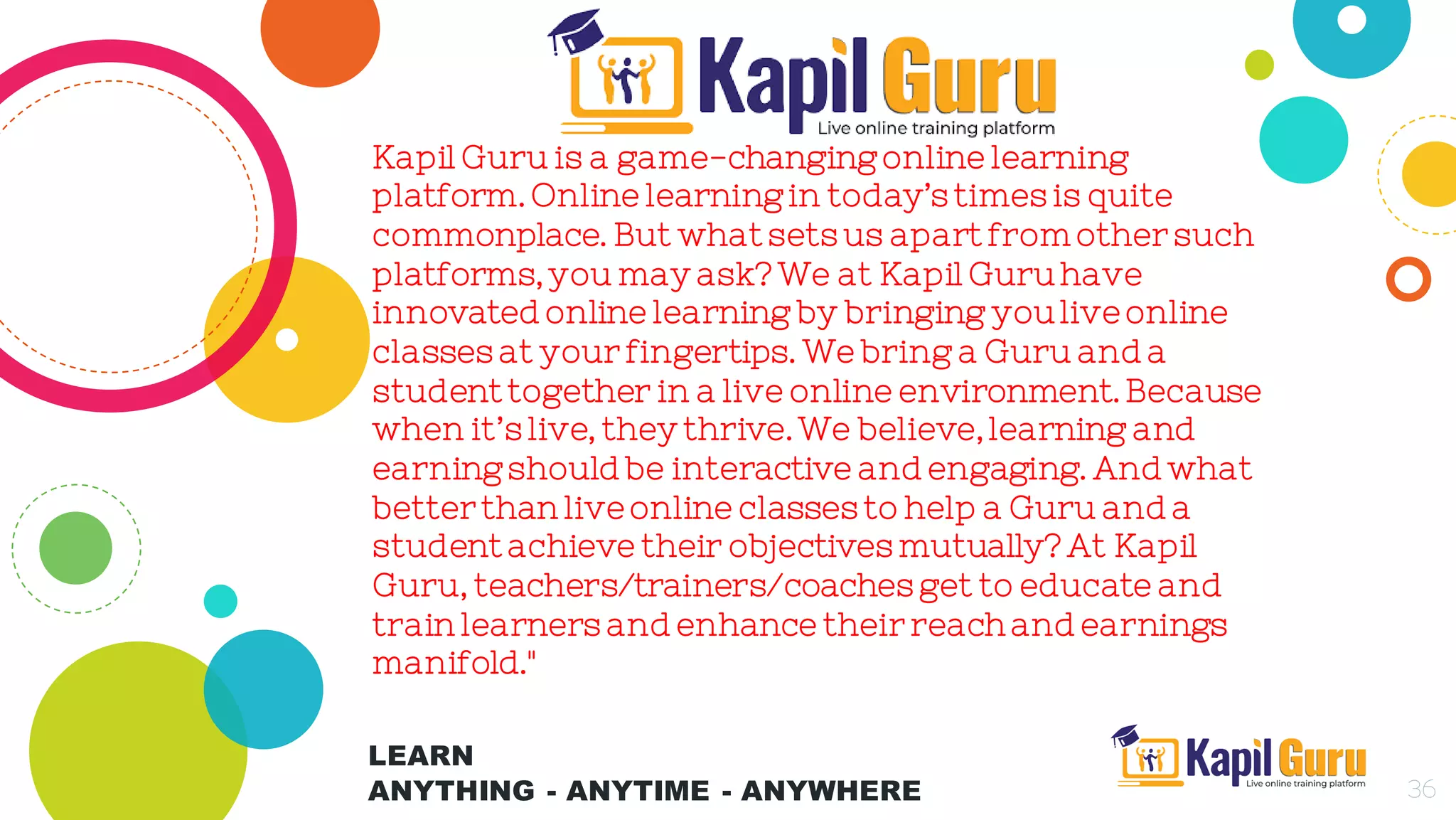 Kapil Guru is a game-changing online learning
platform. Online learning in today’s times is quite
commonplace. But what sets us apart from other such
platforms, you may ask? We at Kapil Guru have
innovated online learning by bringing you live online
classes at your fingertips. We bring a Guru and a
student together in a live online environment. Because
when it’s live, they thrive. We believe, learning and
earning should be interactive and engaging. And what
better than live online classes to help a Guru and a
student achieve their objectives mutually? At Kapil
Guru, teachers/trainers/coaches get to educate and
train learners and enhance their reach and earnings
manifold."
36
LEARN
ANYTHING - ANYTIME - ANYWHERE
 