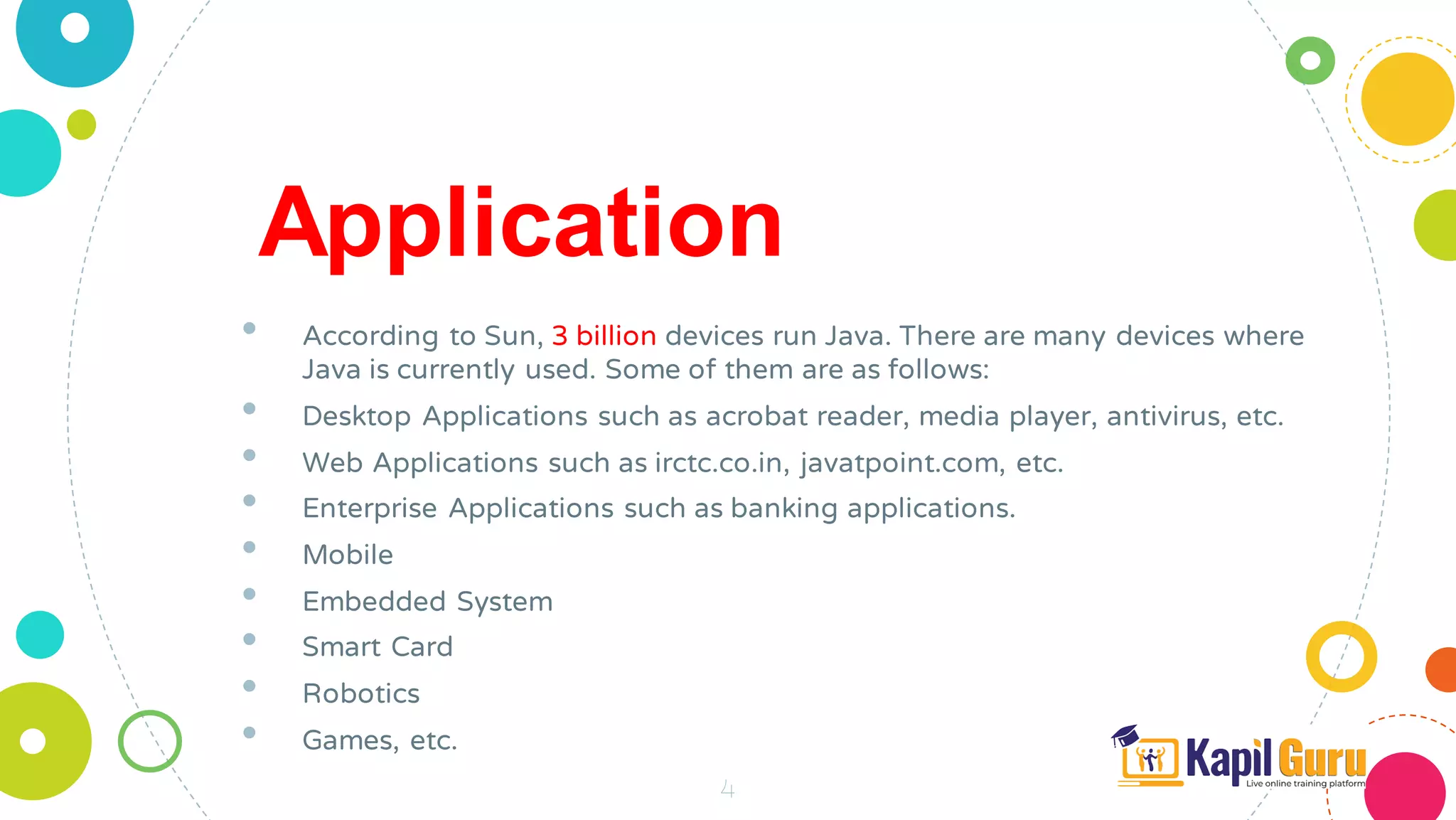 4
Application
• According to Sun, 3 billion devices run Java. There are many devices where
Java is currently used. Some of them are as follows:
• Desktop Applications such as acrobat reader, media player, antivirus, etc.
• Web Applications such as irctc.co.in, javatpoint.com, etc.
• Enterprise Applications such as banking applications.
• Mobile
• Embedded System
• Smart Card
• Robotics
• Games, etc.
 