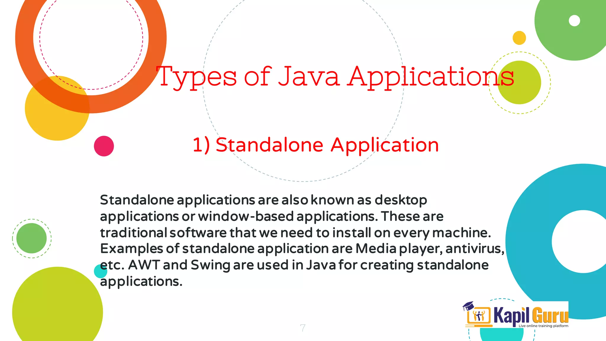 Types of Java Applications
1) Standalone Application
7
Standalone applications are also known as desktop
applications or window-based applications. These are
traditional software that we need to install on every machine.
Examples of standalone application are Media player, antivirus,
etc. AWT and Swing are used in Java for creating standalone
applications.
 
