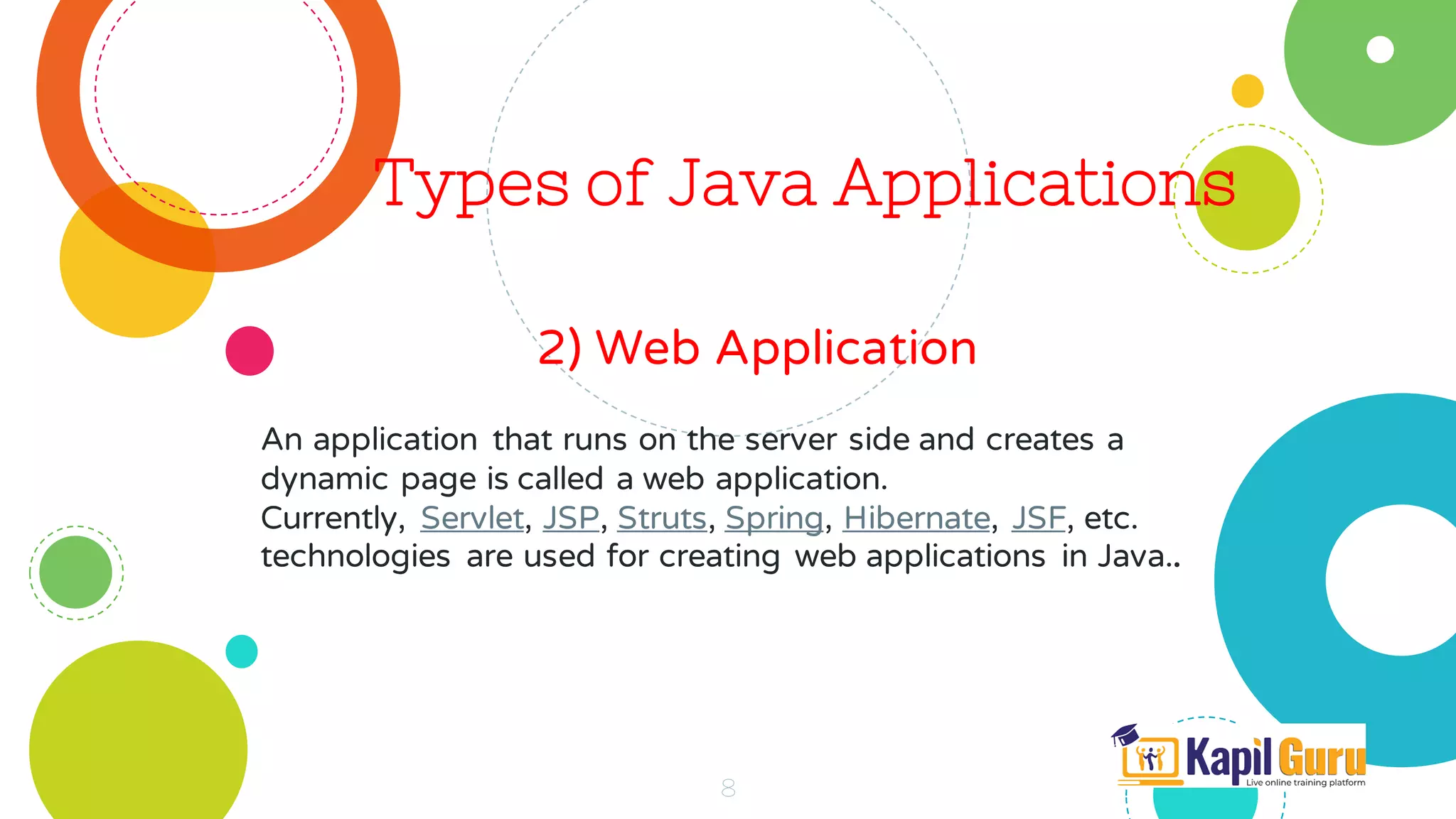 Types of Java Applications
2) Web Application
8
An application that runs on the server side and creates a
dynamic page is called a web application.
Currently, Servlet, JSP, Struts, Spring, Hibernate, JSF, etc.
technologies are used for creating web applications in Java..
 