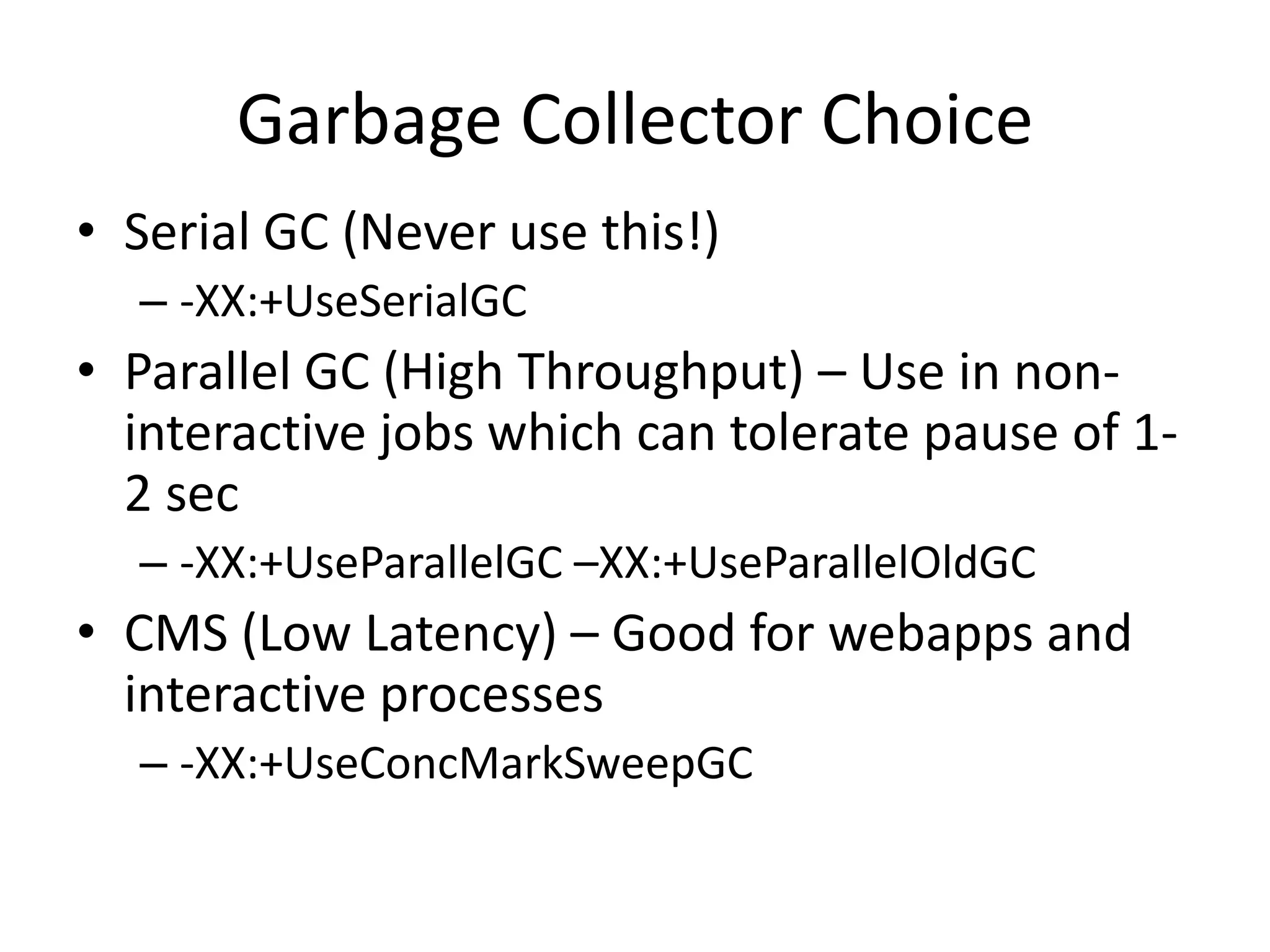 Garbage Collector Choice
• Serial GC (Never use this!)
  – -XX:+UseSerialGC
• Parallel GC (High Throughput) – Use in non-
  interactive jobs which can tolerate pause of 1-
  2 sec
  – -XX:+UseParallelGC –XX:+UseParallelOldGC
• CMS (Low Latency) – Good for webapps and
  interactive processes
  – -XX:+UseConcMarkSweepGC
 