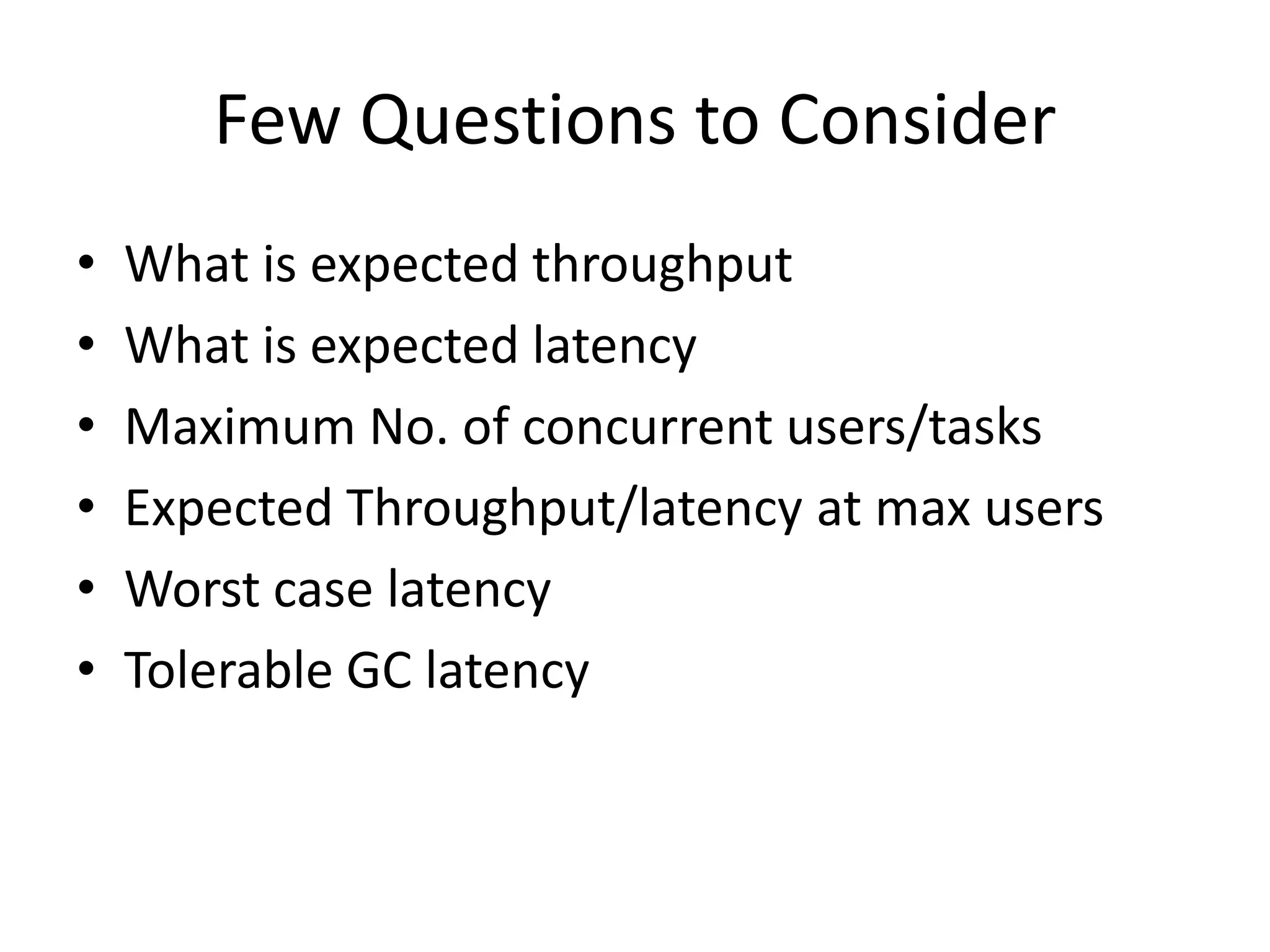 Few Questions to Consider
•   What is expected throughput
•   What is expected latency
•   Maximum No. of concurrent users/tasks
•   Expected Throughput/latency at max users
•   Worst case latency
•   Tolerable GC latency
 