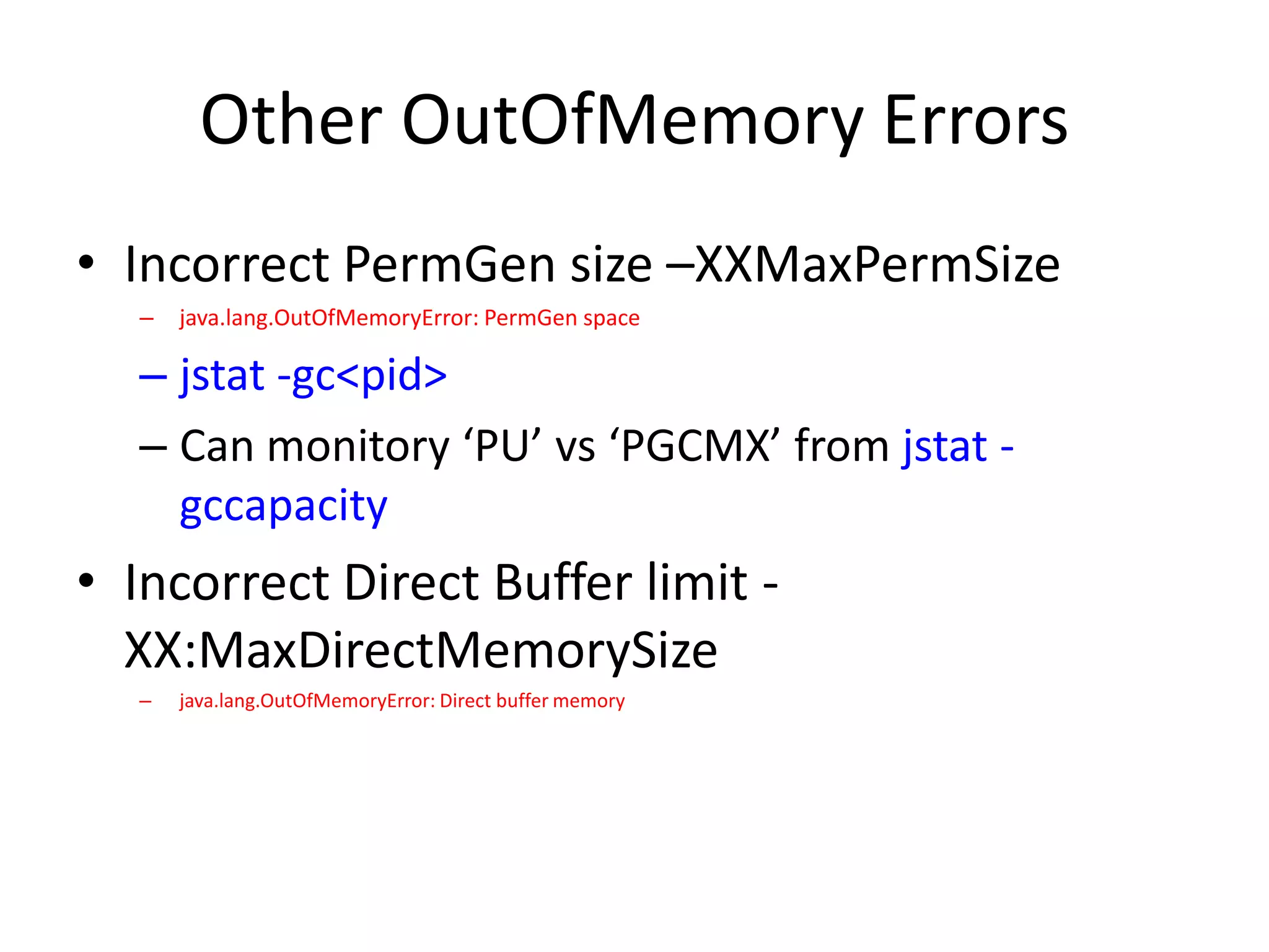 Other OutOfMemory Errors
• Incorrect PermGen size –XXMaxPermSize
  –   java.lang.OutOfMemoryError: PermGen space

  – jstat -gc<pid>
  – Can monitory ‘PU’ vs ‘PGCMX’ from jstat -
    gccapacity
• Incorrect Direct Buffer limit -
  XX:MaxDirectMemorySize
  –   java.lang.OutOfMemoryError: Direct buffer memory
 