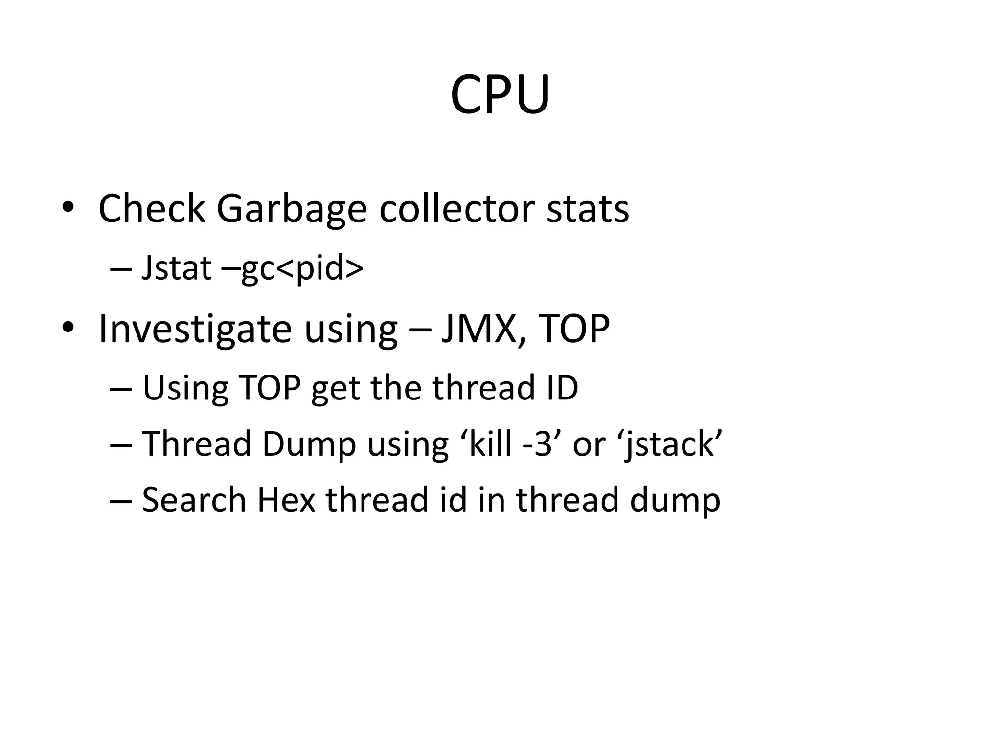 CPU
• Check Garbage collector stats
  – Jstat –gc<pid>
• Investigate using – JMX, TOP
  – Using TOP get the thread ID
  – Thread Dump using ‘kill -3’ or ‘jstack’
  – Search Hex thread id in thread dump
 