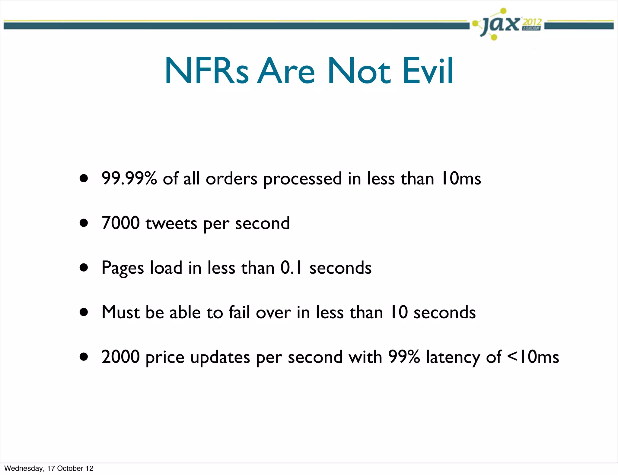 NFRs Are Not Evil

                   •       99.99% of all orders processed in less than 10ms

                   •       7000 tweets per second

                   •       Pages load in less than 0.1 seconds

                   •       Must be able to fail over in less than 10 seconds

                   •       2000 price updates per second with 99% latency of <10ms




Wednesday, 17 October 12
 