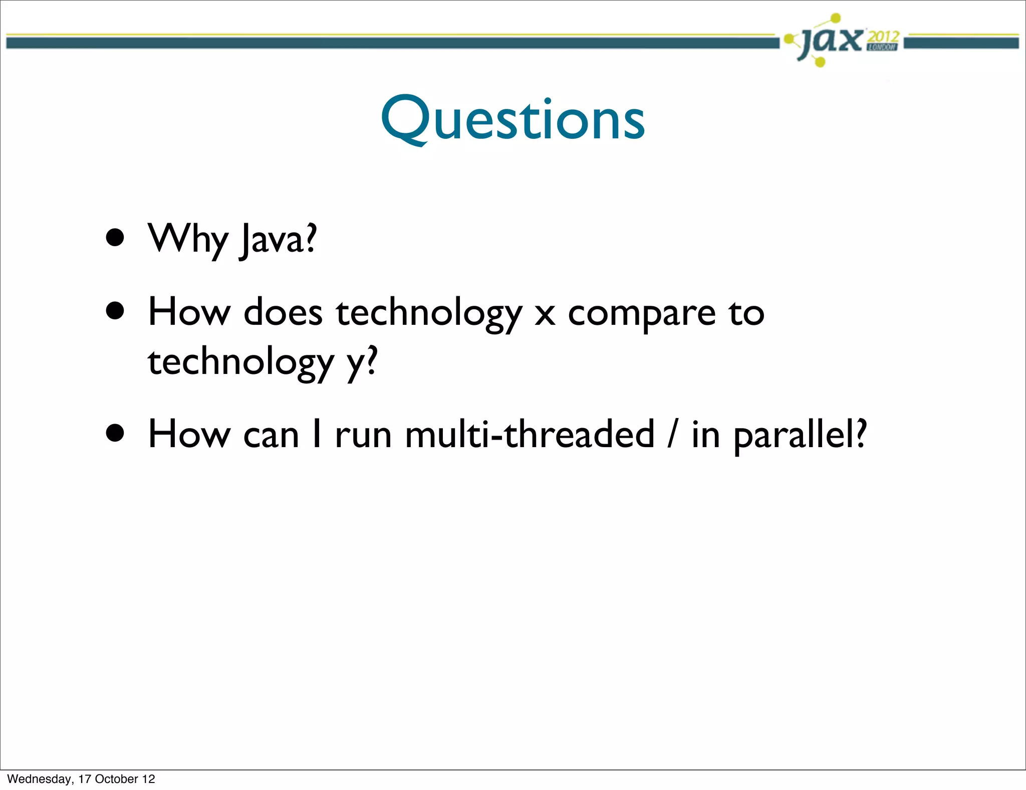 Questions
               • Why Java?
               • How does technology x compare to
                      technology y?
               • How can I run multi-threaded / in parallel?



Wednesday, 17 October 12
 